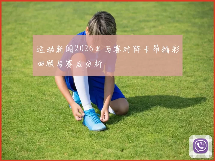 运动新闻2026年马赛对阵卡昂精彩回顾与赛后分析