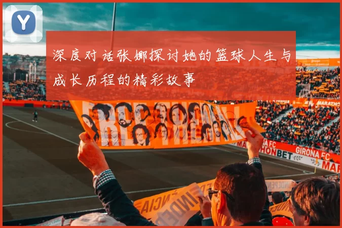 深度对话张娜探讨她的篮球人生与成长历程的精彩故事