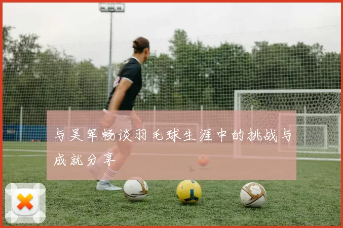 与吴军畅谈羽毛球生涯中的挑战与成就分享