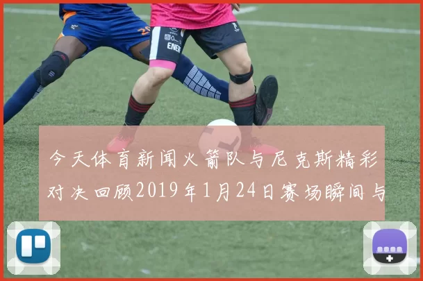 今天体育新闻火箭队与尼克斯精彩对决回顾2019年1月24日赛场瞬间与精彩表现分析