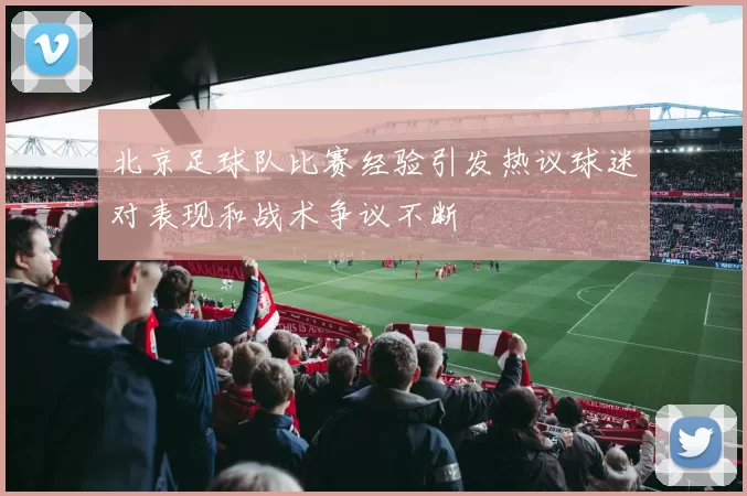 北京足球队比赛经验引发热议球迷对表现和战术争议不断