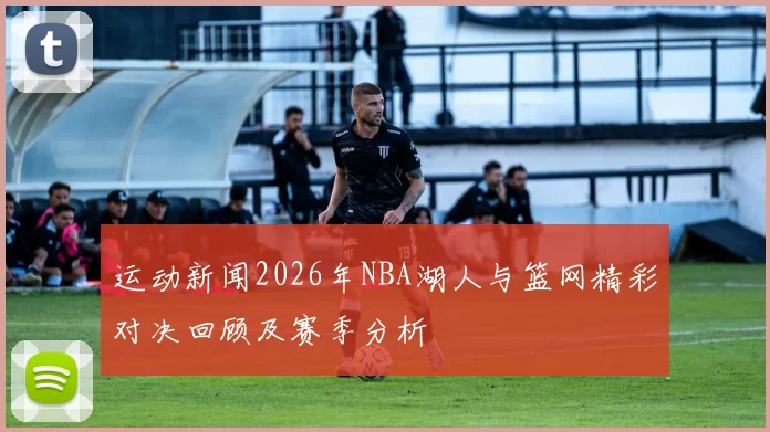 运动新闻2026年NBA湖人与篮网精彩对决回顾及赛季分析