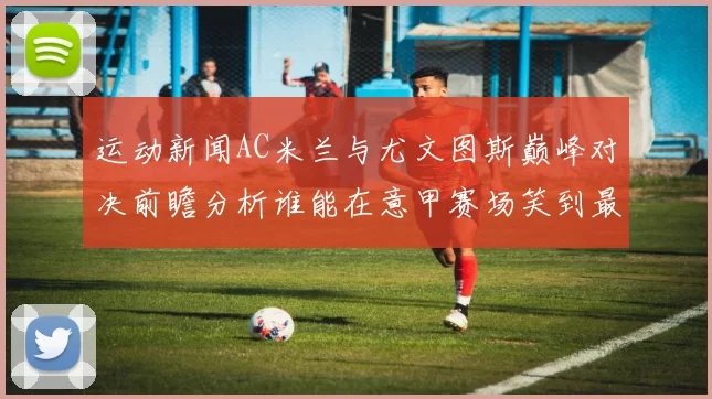 运动新闻AC米兰与尤文图斯巅峰对决前瞻分析谁能在意甲赛场笑到最后